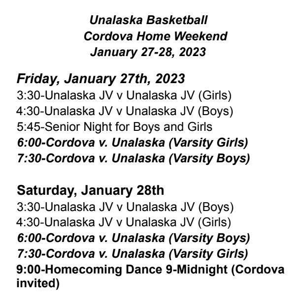 Unalaska Basketball Schedule: Friday- 3:30-Unalaska JV Scrimmage (Girls) 4:30-Unalaska JV Scrimmage (Boys) 5:45-Unalaska Senior Night (Boys and Girls) 6:00-Unalaska v Cordova (Girls) 7:30-Unalaska v Cordova (Boys)  Saturday- 3:30-Unalaska JV Scrimmage (Boys) 4:30-Unalaska JV Scrimmage (Girls) 6:00-Unalaska v Cordova (Boys) 7:30-Unalaska v Cordova (Girls) 9:00-Midnight Homecoming Dance (Unalaska and Cordova High School Students only).