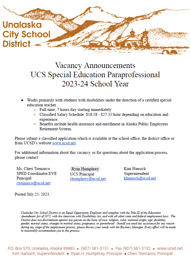 Vacancy Announcement: UCS Special Education Paraprofessional 2023-24 School Year  Works primarily with students with disabilities under the direction of a certified special education teacher  ​Full-time; 7 hours/day starting immediately  Classified Salary Schedule: $18.58 - $27.35/hour depending on education and experience Benefits include health insurance and enrollment in Alaska Public Employees Retirement System Please submit a classified application which is available at the school office, district office or from UCSD's website ​​