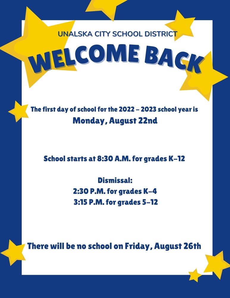 The first day of school for the 2022 - 2023 school year is on Monday, August 22nd.   School starts at 8:30 A.M. Dismissal is at 2:30 P.M. for grades K-4 and at 3:15 P.M. for grades 5-12.  Unalaska City School District Welcome Back flyer. There will be no school on Friday, August 26th.